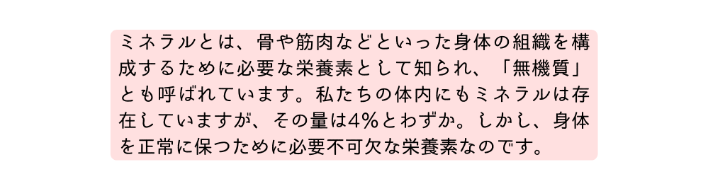 ミネラルとは 骨や筋肉などといった身体の組織を構成するために必要な栄養素として知られ 無機質 とも呼ばれています 私たちの体内にもミネラルは存在していますが その量は4 とわずか しかし 身体を正常に保つために必要不可欠な栄養素なのです